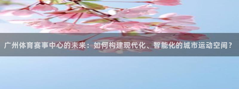 意昂4娱乐网站：广州体育赛事中心的未来：如何构建现代