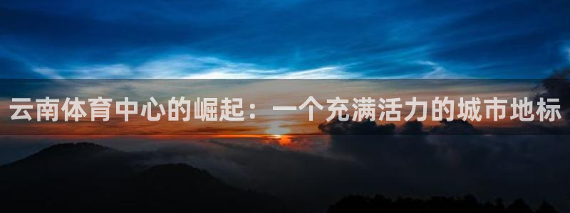 意昂4集团官网网址：云南体育中心的崛起：一个充满活力