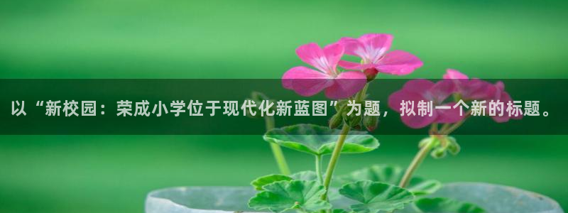 意昂4神州：以“新校园：荣成小学位于现代化新蓝图”为