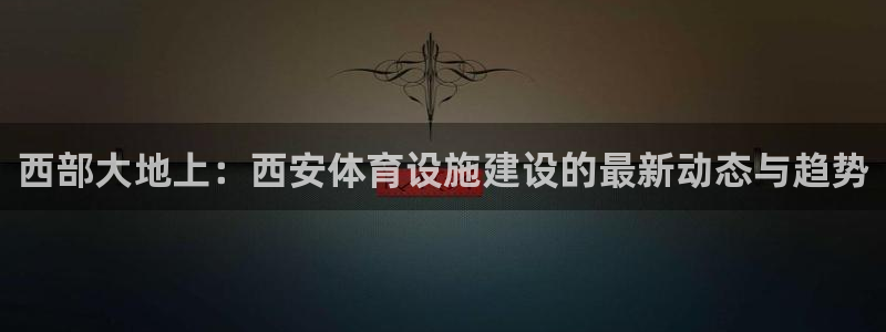 海南意昂体育4发展怎么样：西部大地上：西安体育设施建设的最新